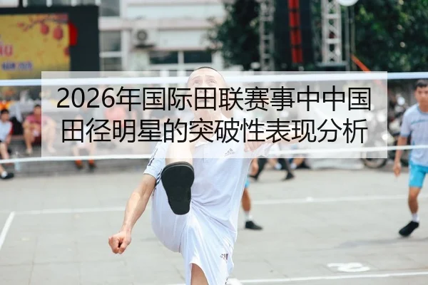 2026年国际田联赛事中中国田径明星的突破性表现分析