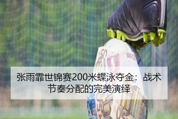 张雨霏世锦赛200米蝶泳夺金：战术节奏分配的完美演绎