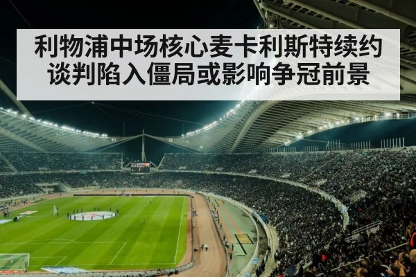 利物浦中场核心麦卡利斯特续约谈判陷入僵局或影响争冠前景